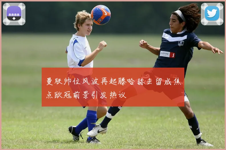 曼联帅位风波再起滕哈赫去留成焦点欧冠前景引发热议