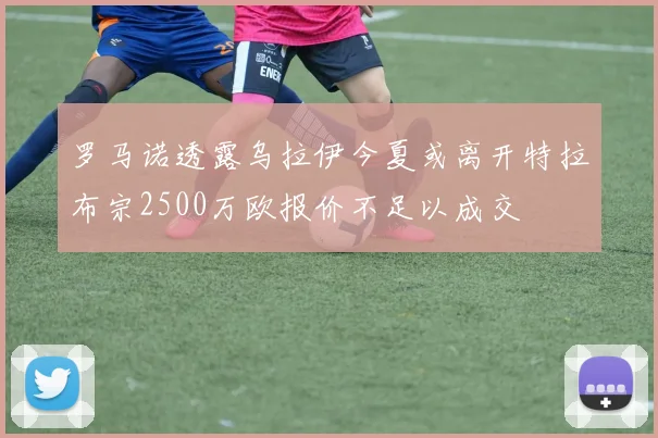 罗马诺透露乌拉伊今夏或离开特拉布宗2500万欧报价不足以成交