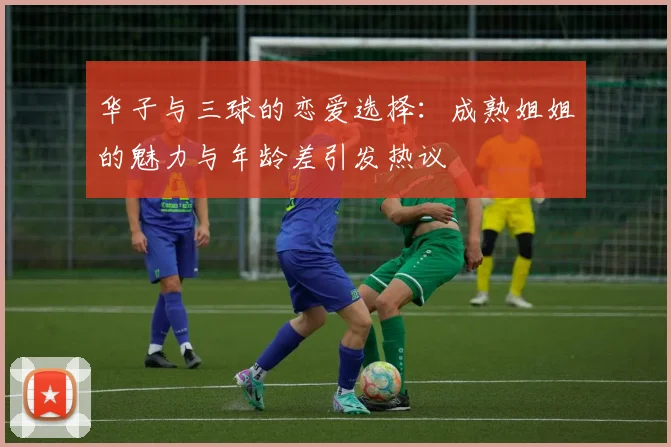 华子与三球的恋爱选择：成熟姐姐的魅力与年龄差引发热议