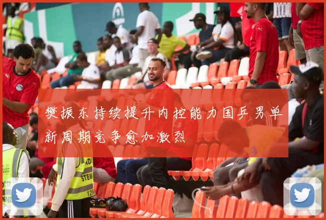樊振东持续提升内控能力国乒男单新周期竞争愈加激烈