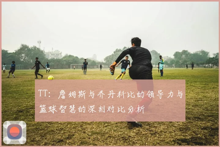 TT：詹姆斯与乔丹科比的领导力与篮球智慧的深刻对比分析