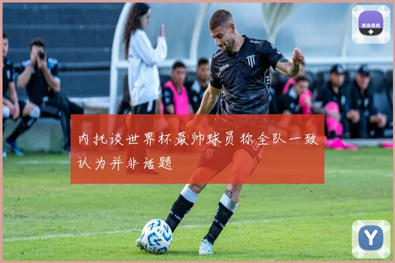 内托谈世界杯最帅球员称全队一致认为并非话题