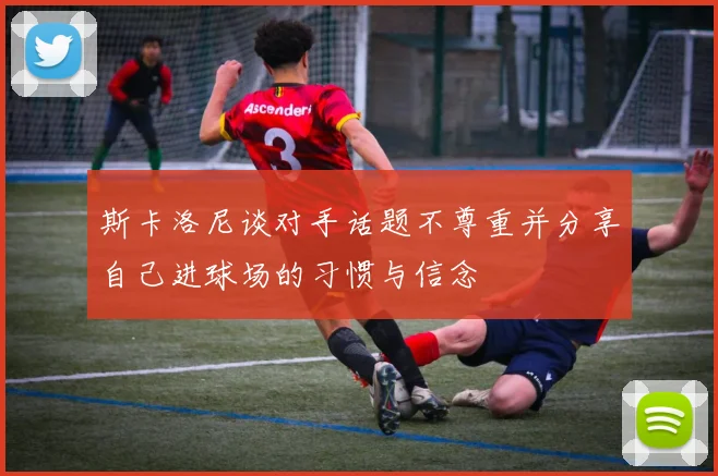 斯卡洛尼谈对手话题不尊重并分享自己进球场的习惯与信念