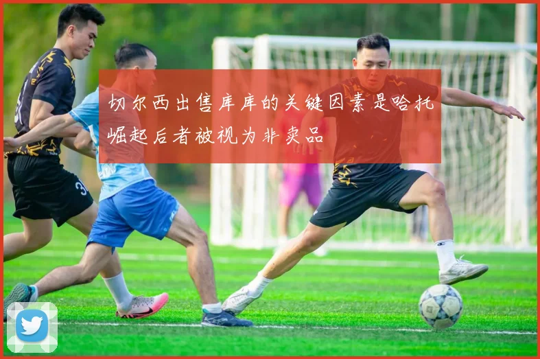 切尔西出售库库的关键因素是哈托崛起后者被视为非卖品